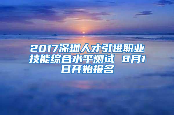 2017深圳人才引进职业技能综合水平测试 8月1日开始报名