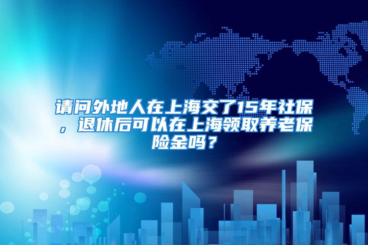 请问外地人在上海交了15年社保，退休后可以在上海领取养老保险金吗？