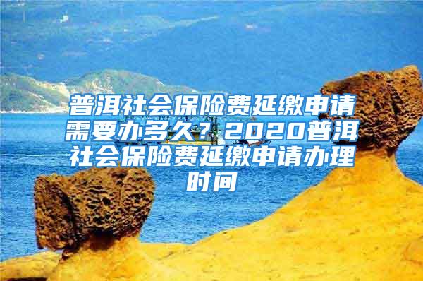 普洱社会保险费延缴申请需要办多久？2020普洱社会保险费延缴申请办理时间