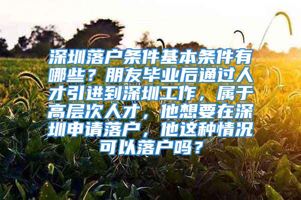 深圳落户条件基本条件有哪些？朋友毕业后通过人才引进到深圳工作，属于高层次人才，他想要在深圳申请落户，他这种情况可以落户吗？