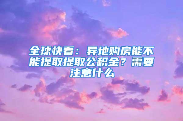 全球快看：异地购房能不能提取提取公积金？需要注意什么