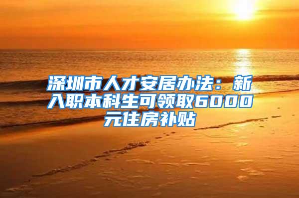 深圳市人才安居办法：新入职本科生可领取6000元住房补贴