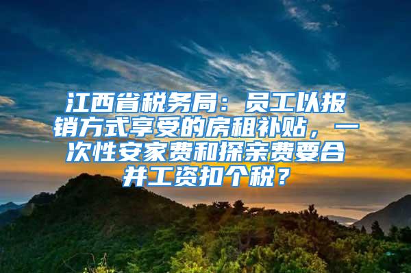 江西省税务局：员工以报销方式享受的房租补贴，一次性安家费和探亲费要合并工资扣个税？