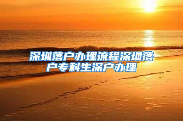 深圳落户办理流程深圳落户专科生深户办理