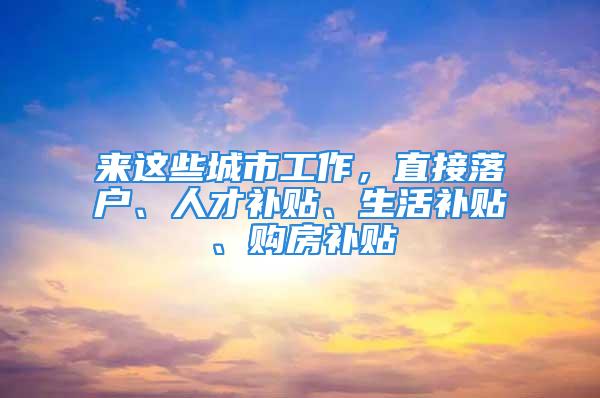 来这些城市工作，直接落户、人才补贴、生活补贴、购房补贴