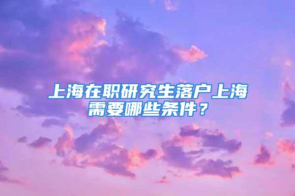 上海在职研究生落户上海需要哪些条件？