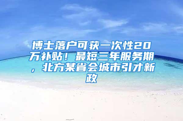 博士落户可获一次性20万补贴！最短三年服务期，北方某省会城市引才新政