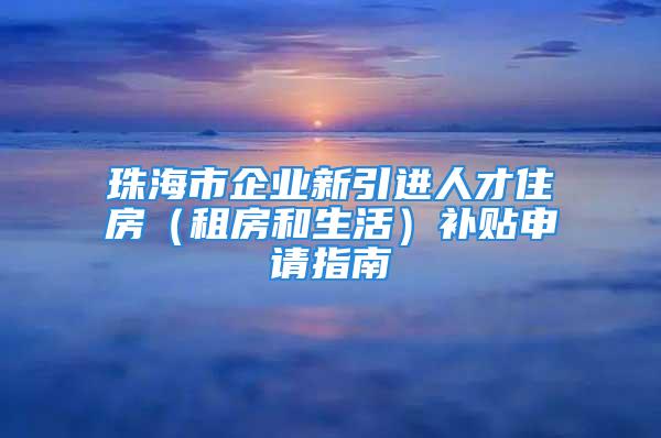 珠海市企业新引进人才住房（租房和生活）补贴申请指南