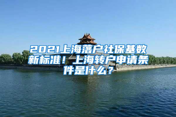 2021上海落户社保基数新标准！上海转户申请条件是什么？