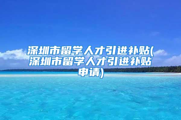 深圳市留学人才引进补贴(深圳市留学人才引进补贴申请)