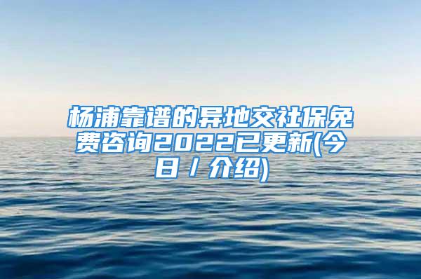 杨浦靠谱的异地交社保免费咨询2022已更新(今日／介绍)