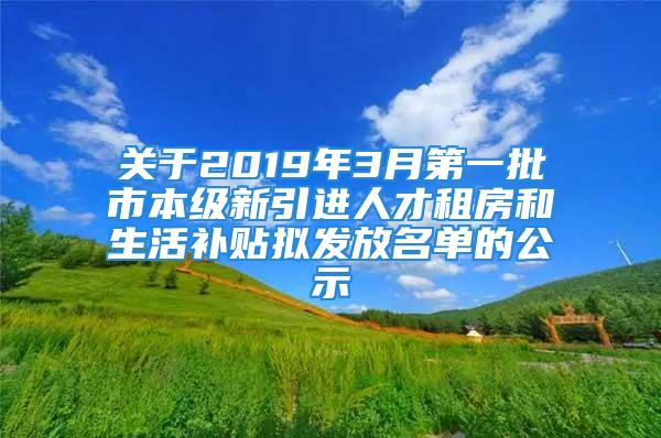 关于2019年3月第一批市本级新引进人才租房和生活补贴拟发放名单的公示