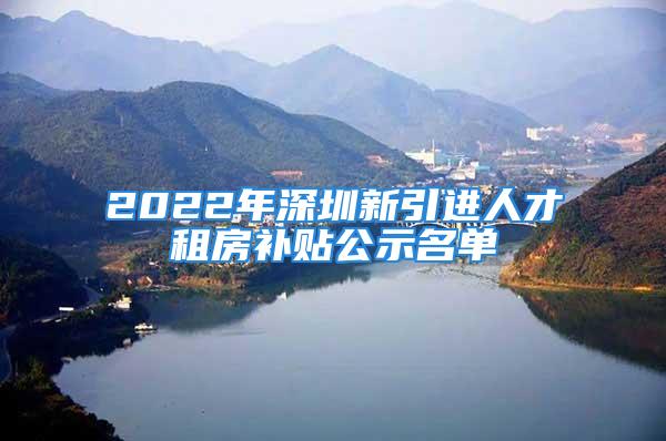 2022年深圳新引进人才租房补贴公示名单