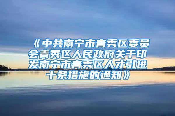 《中共南宁市青秀区委员会青秀区人民政府关于印发南宁市青秀区人才引进十条措施的通知》