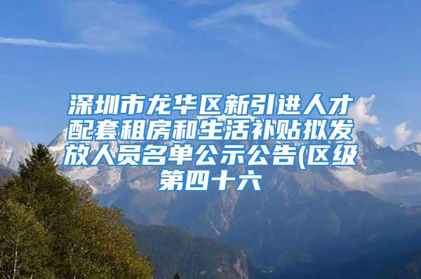 深圳市龙华区新引进人才配套租房和生活补贴拟发放人员名单公示公告(区级第四十六