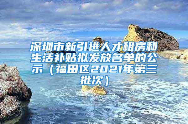 深圳市新引进人才租房和生活补贴拟发放名单的公示（福田区2021年第三批次）