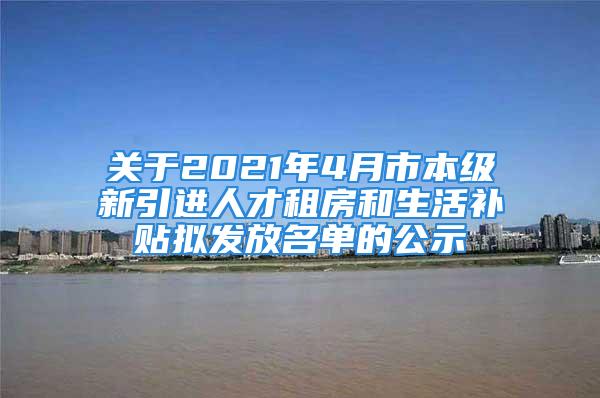 关于2021年4月市本级新引进人才租房和生活补贴拟发放名单的公示