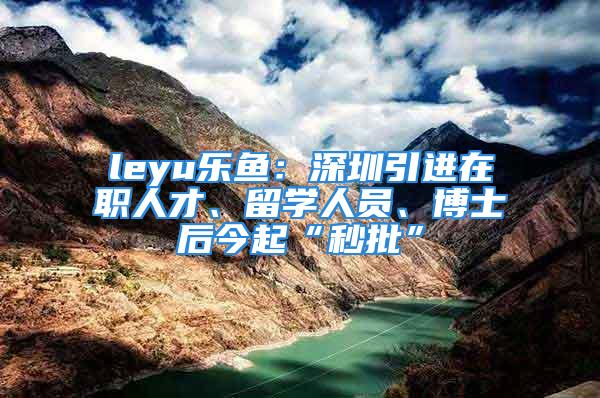 leyu乐鱼：深圳引进在职人才、留学人员、博士后今起“秒批”