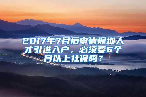 2017年7月后申请深圳人才引进入户，必须要6个月以上社保吗？