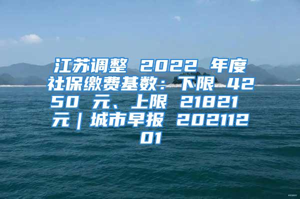 江苏调整 2022 年度社保缴费基数：下限 4250 元、上限 21821 元｜城市早报 20211201