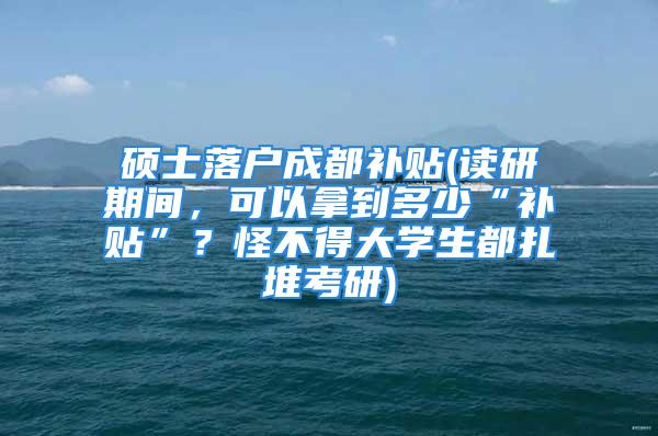 硕士落户成都补贴(读研期间，可以拿到多少“补贴”？怪不得大学生都扎堆考研)