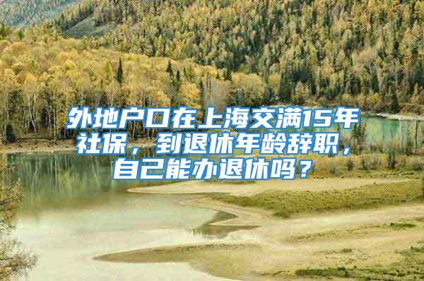 外地户口在上海交满15年社保，到退休年龄辞职，自己能办退休吗？