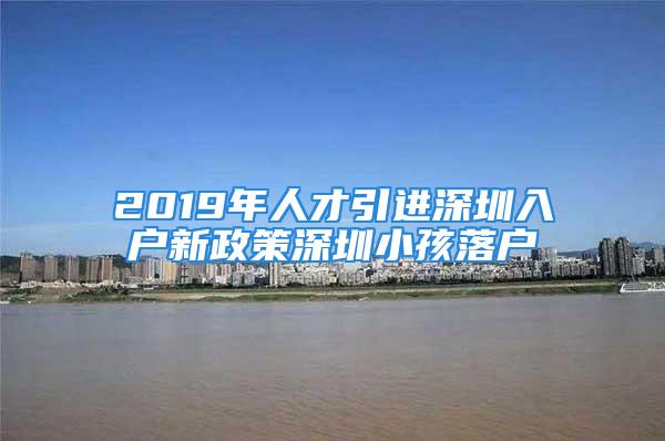 2019年人才引进深圳入户新政策深圳小孩落户