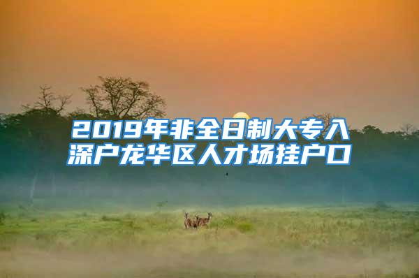 2019年非全日制大专入深户龙华区人才场挂户口