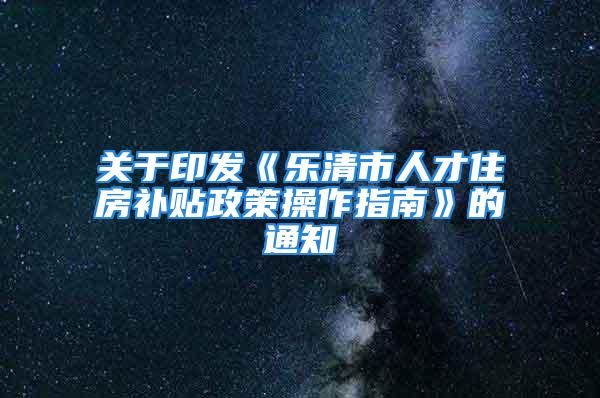 关于印发《乐清市人才住房补贴政策操作指南》的通知