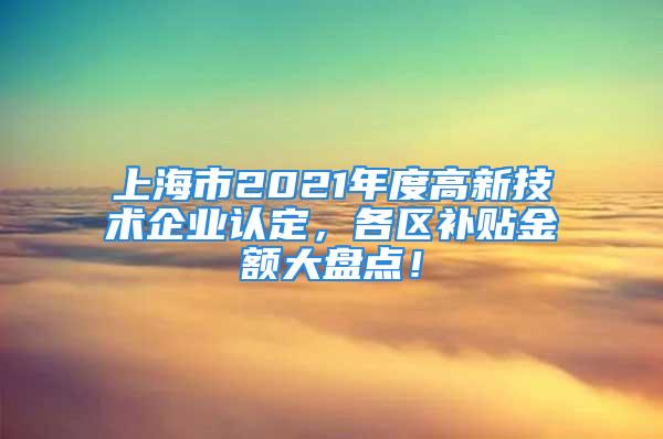 上海市2021年度高新技术企业认定，各区补贴金额大盘点！