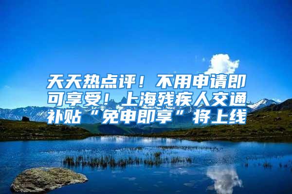 天天热点评！不用申请即可享受！上海残疾人交通补贴“免申即享”将上线