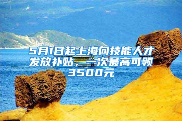 5月1日起上海向技能人才发放补贴，一次最高可领3500元