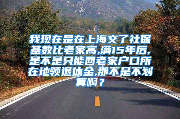 我现在是在上海交了社保基数比老家高,满15年后,是不是只能回老家户口所在地领退休金,那不是不划算啊？