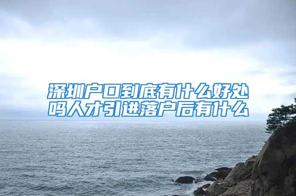 深圳户口到底有什么好处吗人才引进落户后有什么