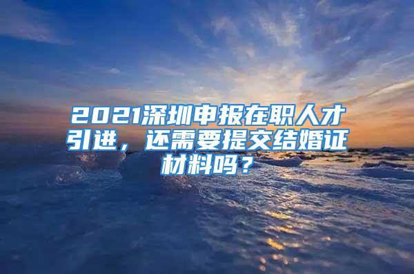 2021深圳申报在职人才引进，还需要提交结婚证材料吗？