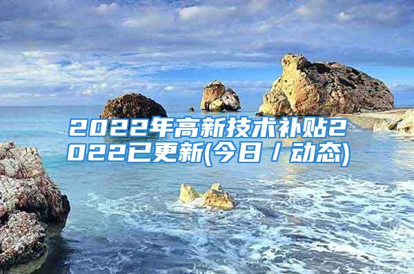 2022年高新技术补贴2022已更新(今日／动态)