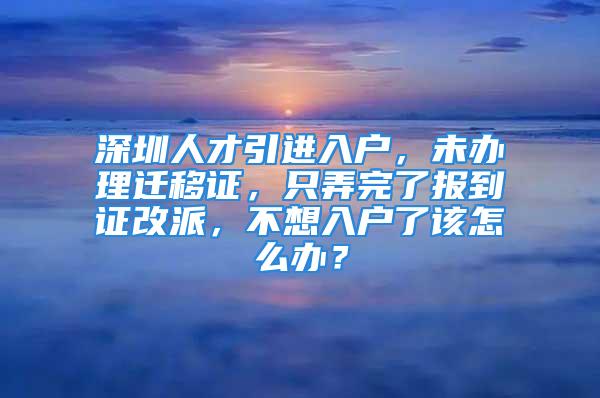 深圳人才引进入户，未办理迁移证，只弄完了报到证改派，不想入户了该怎么办？