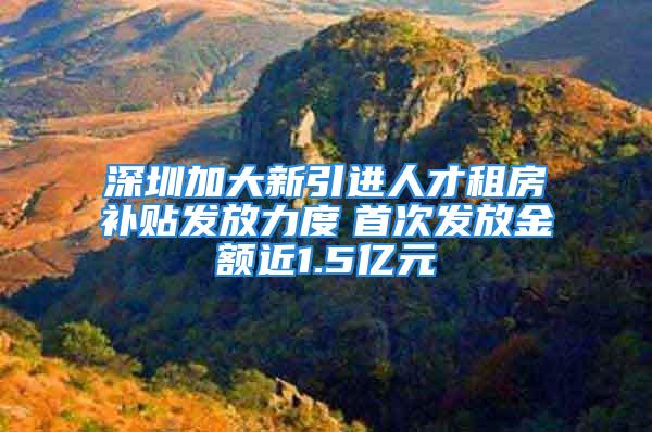 深圳加大新引进人才租房补贴发放力度　首次发放金额近1.5亿元