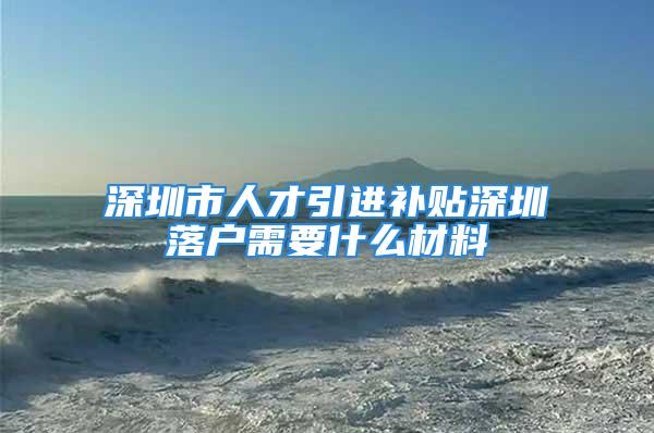 深圳市人才引进补贴深圳落户需要什么材料