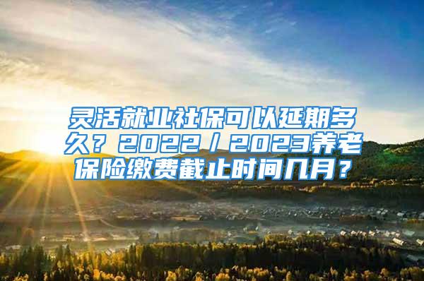 灵活就业社保可以延期多久？2022／2023养老保险缴费截止时间几月？