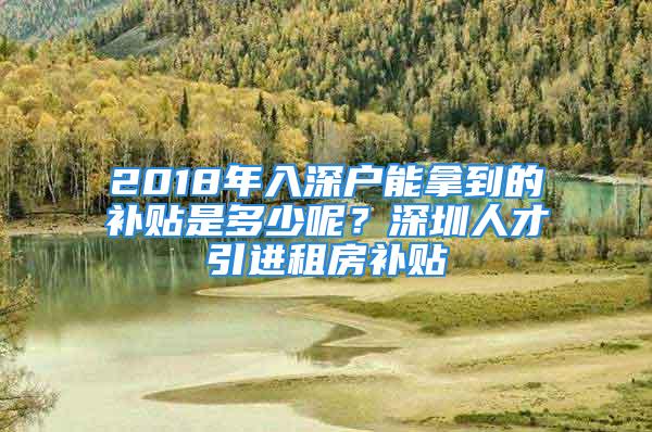 2018年入深户能拿到的补贴是多少呢？深圳人才引进租房补贴