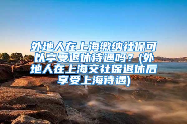 外地人在上海缴纳社保可以享受退休待遇吗？(外地人在上海交社保退休后享受上海待遇)