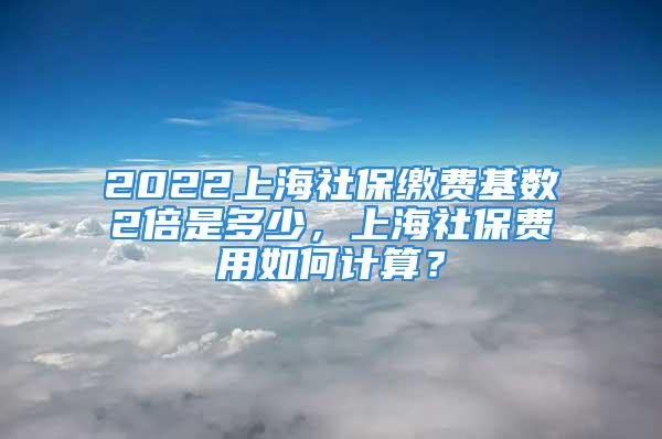 2022上海社保缴费基数2倍是多少，上海社保费用如何计算？