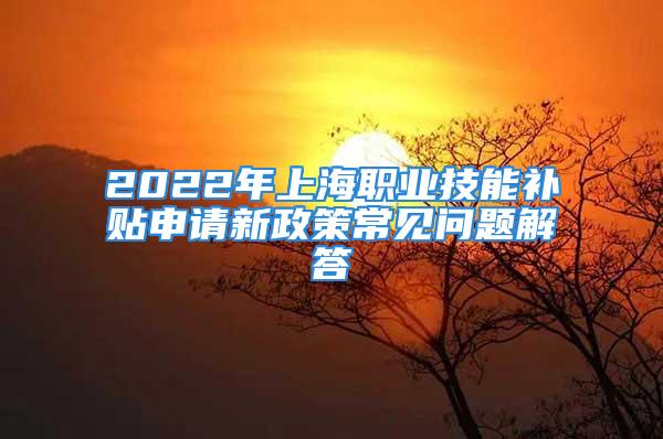 2022年上海职业技能补贴申请新政策常见问题解答