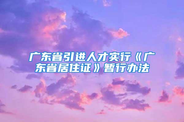 广东省引进人才实行《广东省居住证》暂行办法