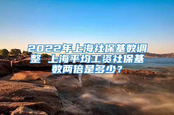 2022年上海社保基数调整 上海平均工资社保基数两倍是多少？