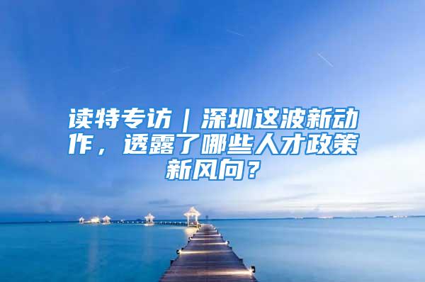 读特专访｜深圳这波新动作，透露了哪些人才政策新风向？