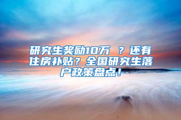 研究生奖励10万 ？还有住房补贴？全国研究生落户政策盘点！