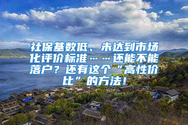 社保基数低、未达到市场化评价标准……还能不能落户？还有这个“高性价比”的方法！