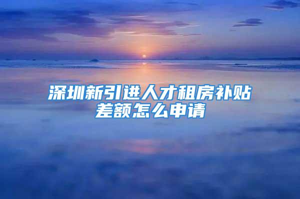 深圳新引进人才租房补贴差额怎么申请